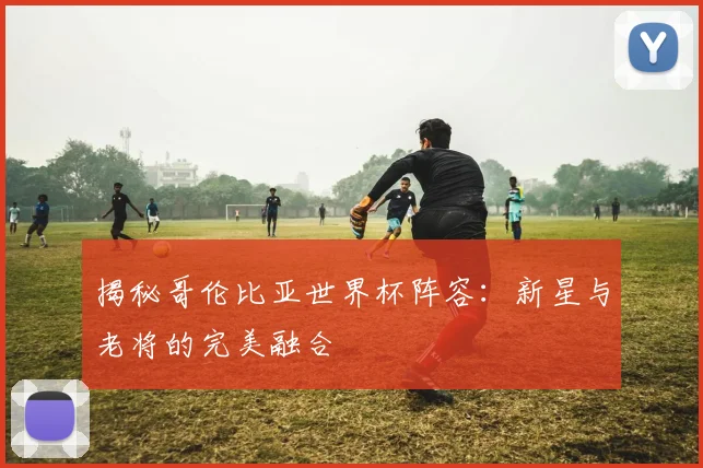 揭秘哥伦比亚世界杯阵容：新星与老将的完美融合
